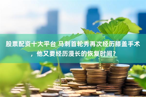 股票配资十大平台 马刺首轮秀再次经历膝盖手术，他又要经历漫长的恢复时间？