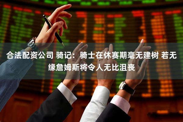合法配资公司 骑记：骑士在休赛期毫无建树 若无缘詹姆斯将令人无比沮丧