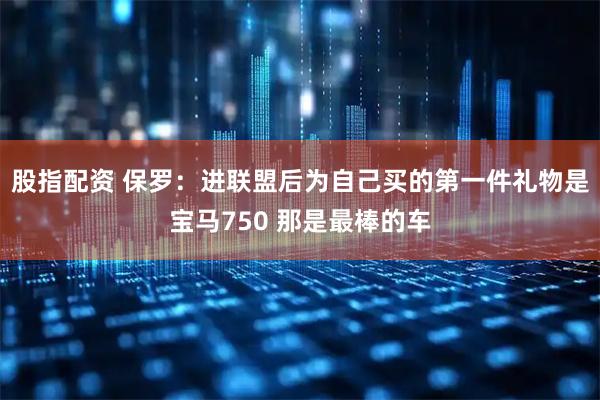 股指配资 保罗：进联盟后为自己买的第一件礼物是宝马750 那是最棒的车