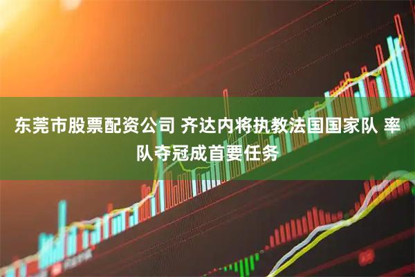 东莞市股票配资公司 齐达内将执教法国国家队 率队夺冠成首要任务