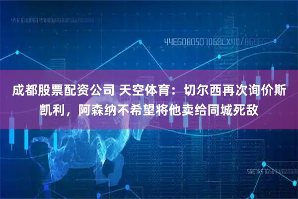 成都股票配资公司 天空体育：切尔西再次询价斯凯利，阿森纳不希望将他卖给同城死敌