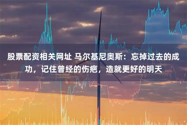股票配资相关网址 马尔基尼奥斯：忘掉过去的成功，记住曾经的伤疤，造就更好的明天
