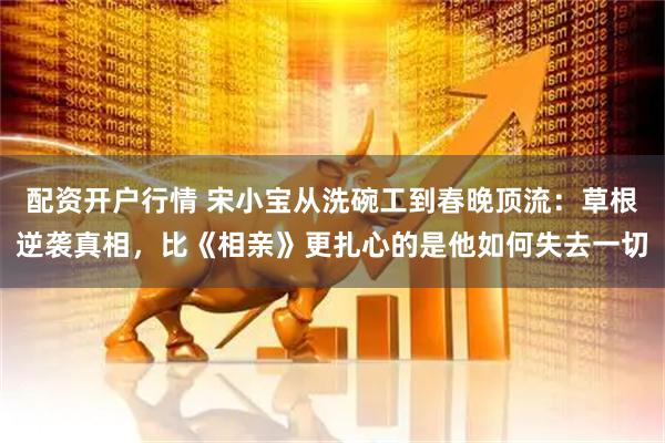 配资开户行情 宋小宝从洗碗工到春晚顶流：草根逆袭真相，比《相亲》更扎心的是他如何失去一切
