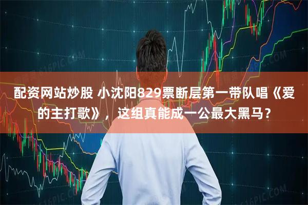 配资网站炒股 小沈阳829票断层第一带队唱《爱的主打歌》，这组真能成一公最大黑马？
