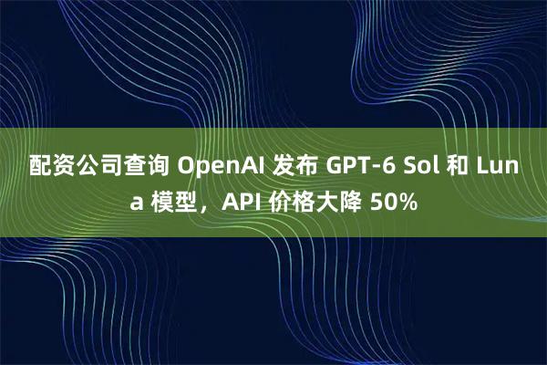 配资公司查询 OpenAI 发布 GPT-6 Sol 和 Luna 模型，API 价格大降 50%