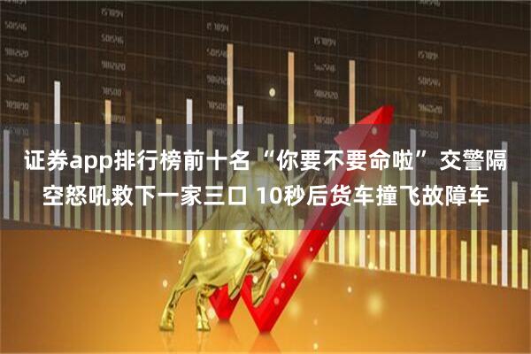 证券app排行榜前十名 “你要不要命啦” 交警隔空怒吼救下一家三口 10秒后货车撞飞故障车
