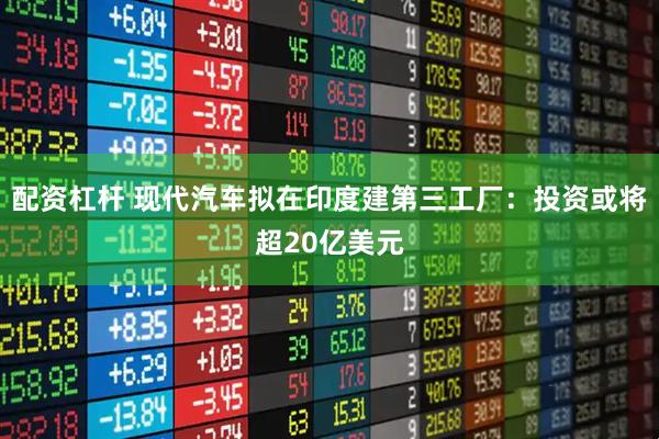 配资杠杆 现代汽车拟在印度建第三工厂：投资或将超20亿美元